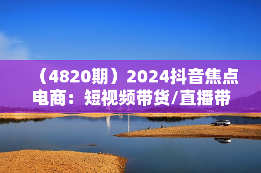 （4820期）2024抖音焦点电商：短视频带货/直播带货/抖店/达人/星图/千川投流/32节课