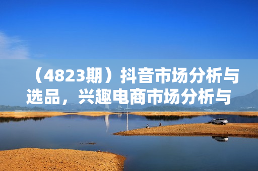 （4823期）抖音市场分析与选品，兴趣电商市场分析与选品