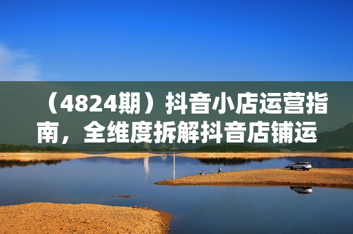 （4824期）抖音小店运营指南，全维度拆解抖音店铺运营维护，小店经营与商品卡起量策略