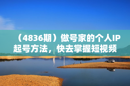 （4836期）做号家的个人IP起号方法，快去掌握短视频领域，洞察短视频新玩法，68节完整