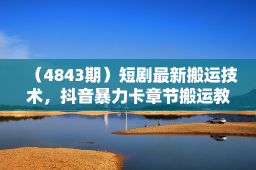 （4843期）短剧最新搬运技术，抖音暴力卡章节搬运教程