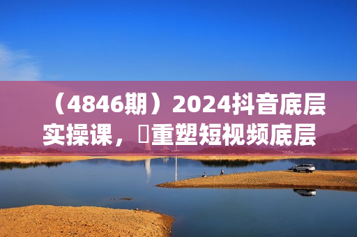 （4846期）2024抖音底层实操课，​重塑短视频底层逻辑，打造个人ip变现