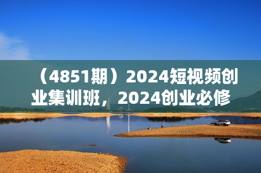 （4851期）2024短视频创业集训班，2024创业必修，从0到1手把手教你实操1个能盈利的账号