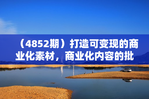 （4852期）打造可变现的商业化素材，商业化内容的批量化产出/变现逻辑/结构分析等