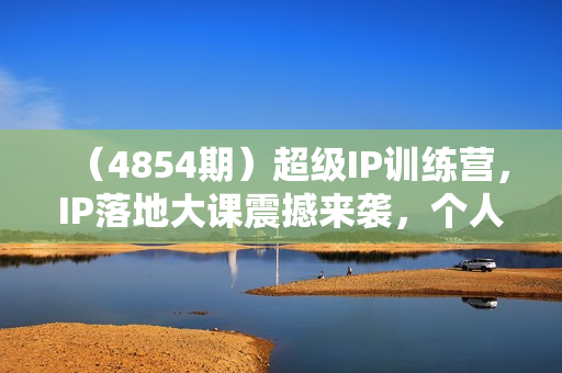 （4854期）超级IP训练营，IP落地大课震撼来袭，个人IP的时代才刚刚开始，素人变网红的可行性方案