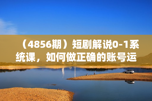 （4856期）短剧解说0-1系统课，如何做正确的账号运营，打造高权重高播放量的短剧账号，实现快速变