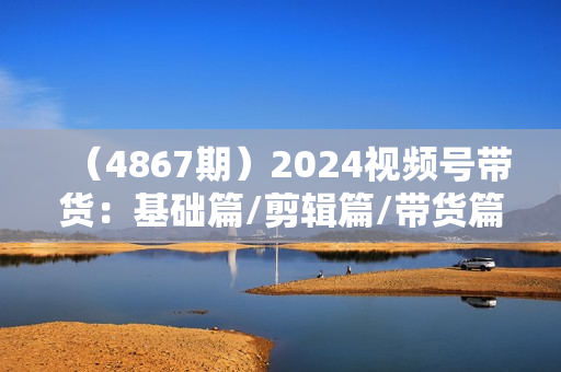 （4867期）2024视频号带货：基础篇/剪辑篇/带货篇/书单类带货/直播带货