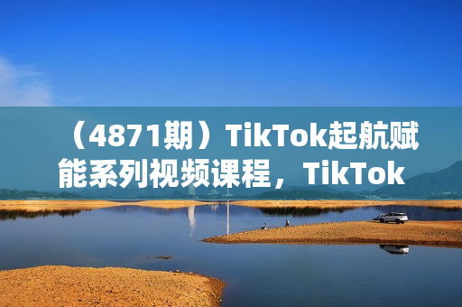 （4871期）TikTok起航赋能系列视频课程，TikTok流量变现，付费流量+免费流量+行业认知+TK选品