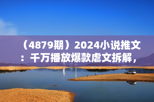 （4879期）2024小说推文：千万播放爆款虐文拆解，毫无保留分享，看到就是赚到
