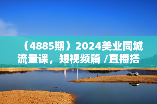 （4885期）2024美业同城流量课，短视频篇 /直播搭建篇/开业营销打法/周年庆营销/视频剪辑等