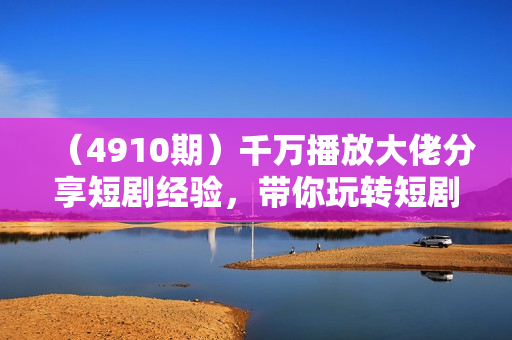 （4910期）千万播放大佬分享短剧经验，带你玩转短剧推广变现，跟着操作看一遍就会
