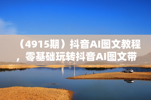 （4915期）抖音AI图文教程，零基础玩转抖音AI图文带货