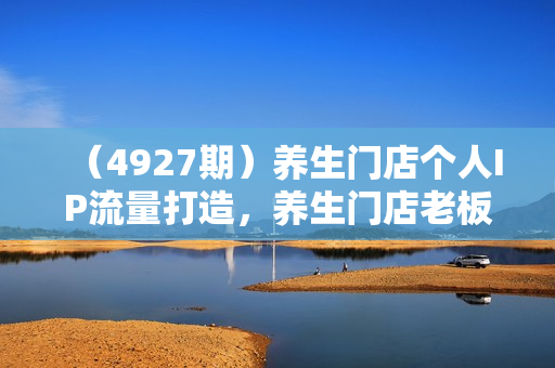 （4927期）养生门店个人IP流量打造，养生门店老板不能错过的一堂课