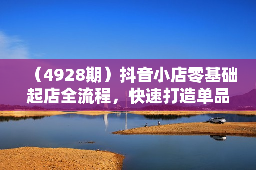 （4928期）抖音小店零基础起店全流程，快速打造单品爆款技巧、商品卡引流模式与推流算法等
