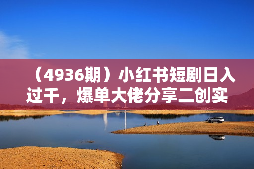 （4936期）小红书短剧日入过千，爆单大佬分享二创实操经验