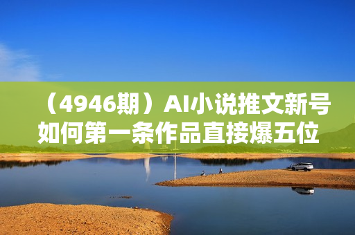 （4946期）AI小说推文新号如何第一条作品直接爆五位数，实战经验分享