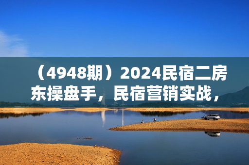 （4948期）2024民宿二房东操盘手，民宿营销实战，纯干货，零忽悠，手把手教你做营销