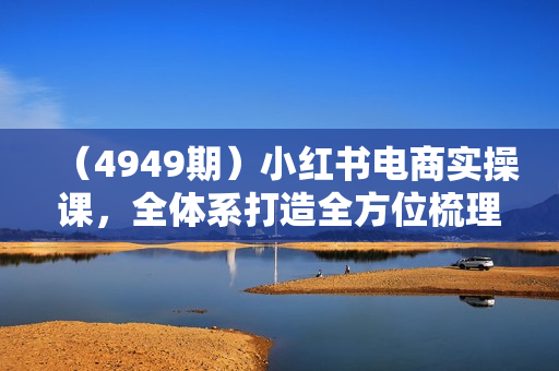 （4949期）小红书电商实操课，全体系打造全方位梳理小红书电商逻辑体系