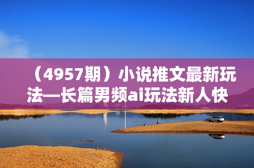 （4957期）小说推文最新玩法—长篇男频ai玩法新人快速入门全流程