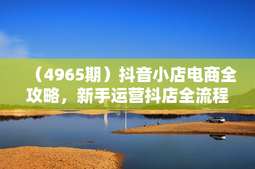 （4965期）抖音小店电商全攻略，新手运营抖店全流程
