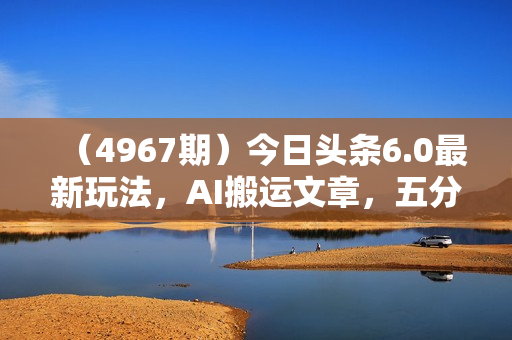 （4967期）今日头条6.0最新玩法，AI搬运文章，五分钟一篇，可多号操作，小白轻松上手