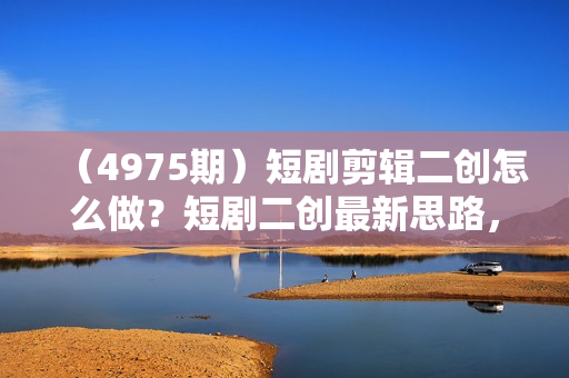 （4975期）短剧剪辑二创怎么做？短剧二创最新思路，轻松过原创
