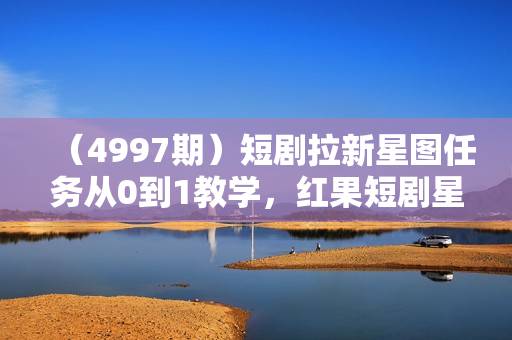 （4997期）短剧拉新星图任务从0到1教学，红果短剧星图挂载流程