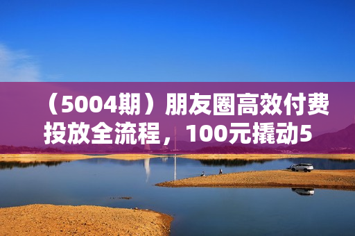 （5004期）朋友圈高效付费投放全流程，100元撬动500+创业粉，日引流300加精准创业粉【揭秘】