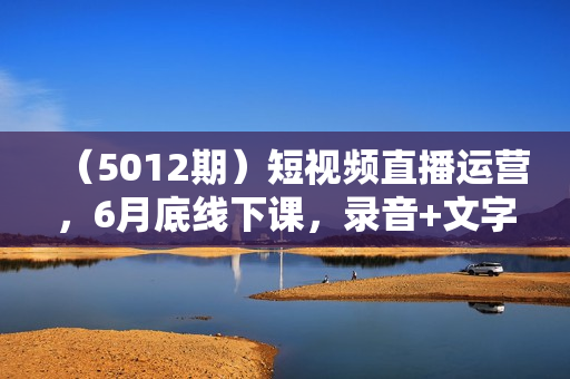 （5012期）短视频直播运营，6月底线下课，录音+文字+课件+直播录屏，单品起号，主播培训，千川打法等