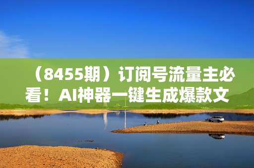 （8455期）订阅号流量主必看！AI神器一键生成爆款文章 10天快速起号，月入2W+轻松实现
