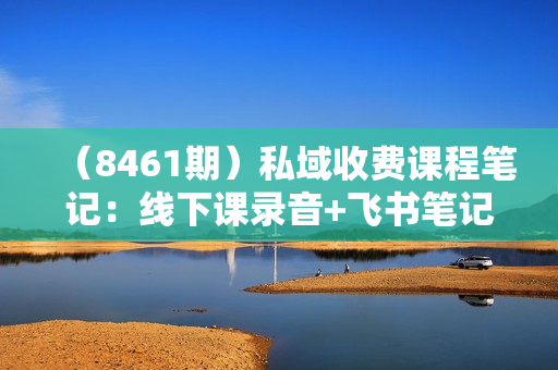 （8461期）私域收费课程笔记：线下课录音+飞书笔记和文档PPt，私域必看！