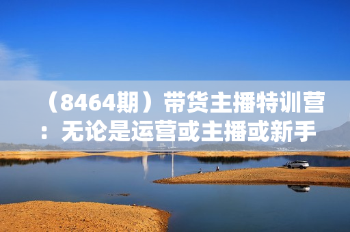（8464期）带货主播特训营：无论是运营或主播或新手小白，都适合听的课程