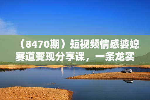 （8470期）短视频情感婆媳赛道变现分享课，一条龙实操玩法分享给你