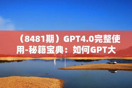 （8481期）GPT4.0完整使用-秘籍宝典：如何GPT大语言模型 提高工作效率 探索未知领域