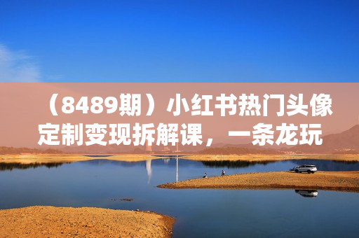 （8489期）小红书热门头像定制变现拆解课，一条龙玩法分享给你