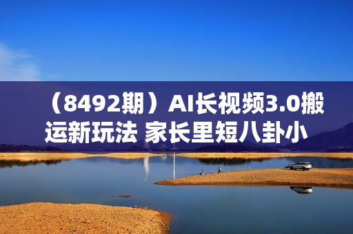 （8492期）AI长视频3.0搬运新玩法 家长里短八卦小故事 小白0可入手 可长期做月入1w+