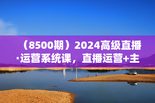 （8500期）2024高级直播·运营系统课，直播运营+主播选品+视频（49节课）