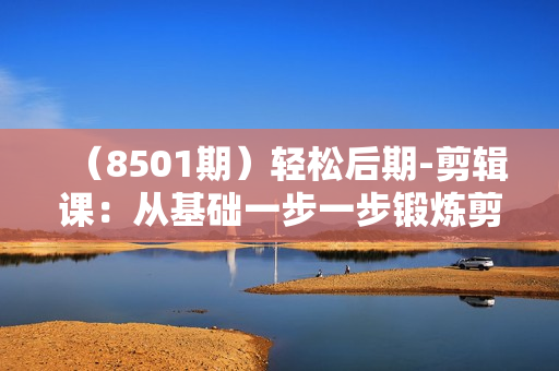 （8501期）轻松后期-剪辑课：从基础一步一步锻炼剪辑能力，成为一名成熟剪辑师-15节课