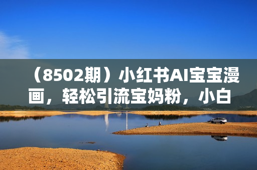 （8502期）小红书AI宝宝漫画，轻松引流宝妈粉，小白零基础操作，日入500