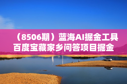 （8506期）蓝海AI掘金工具百度宝藏家乡问答项目掘金，日入100+，可以矩阵做