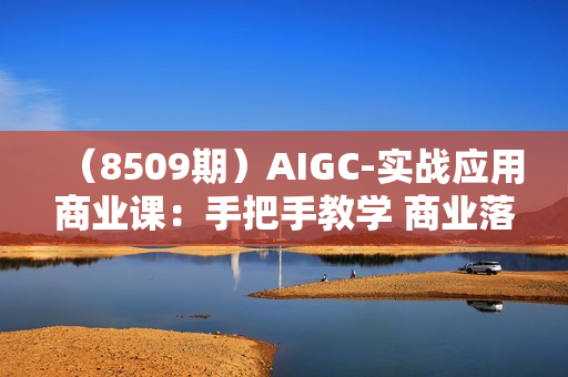 （8509期）AIGC-实战应用商业课：手把手教学 商业落地 学以致用 帮你实现第二职业腾飞