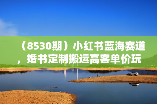 （8530期）小红书蓝海赛道，婚书定制搬运高客单价玩法，轻松月入5000+