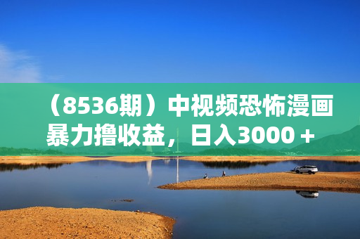（8536期）中视频恐怖漫画暴力撸收益，日入3000＋，100%原创玩法，小白轻松上手多
