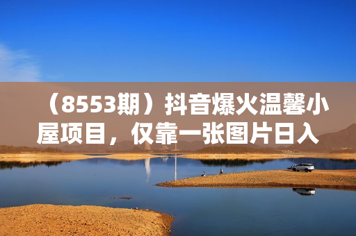 （8553期）抖音爆火温馨小屋项目，仅靠一张图片日入300+，附保姆级教程