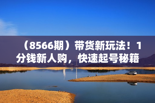 （8566期）带货新玩法！1分钱新人购，快速起号秘籍！小白保姆级教程