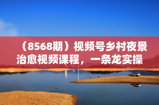 （8568期）视频号乡村夜景治愈视频课程，一条龙实操玩法（教程+素材+软件）