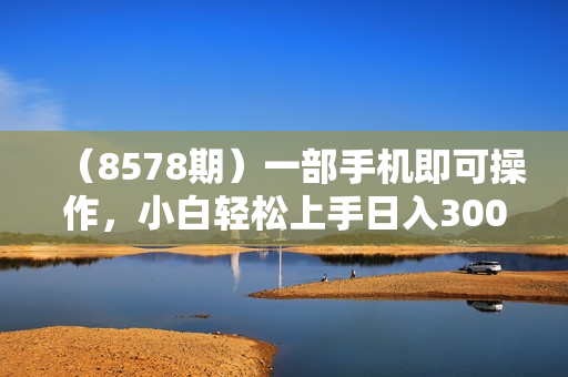 （8578期）一部手机即可操作，小白轻松上手日入300+保姆级教程，五分钟一个原创视频