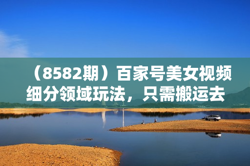 （8582期）百家号美女视频细分领域玩法，只需搬运去重，月保底3-5000＋