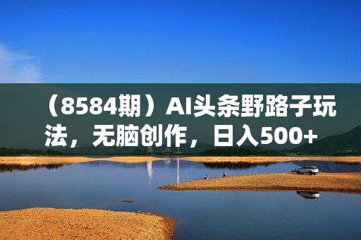 （8584期）AI头条野路子玩法，无脑创作，日入500+