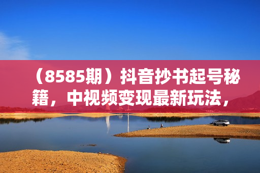 （8585期）抖音抄书起号秘籍，中视频变现最新玩法，日入500+的保姆级教程！